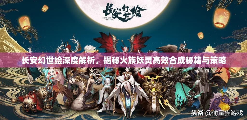 长安幻世绘深度解析，揭秘火族妖灵高效合成秘籍与策略