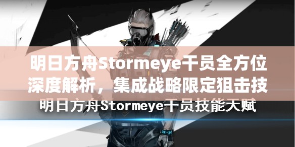 明日方舟Stormeye干员全方位深度解析，集成战略限定狙击技能天赋及高效资源管理策略
