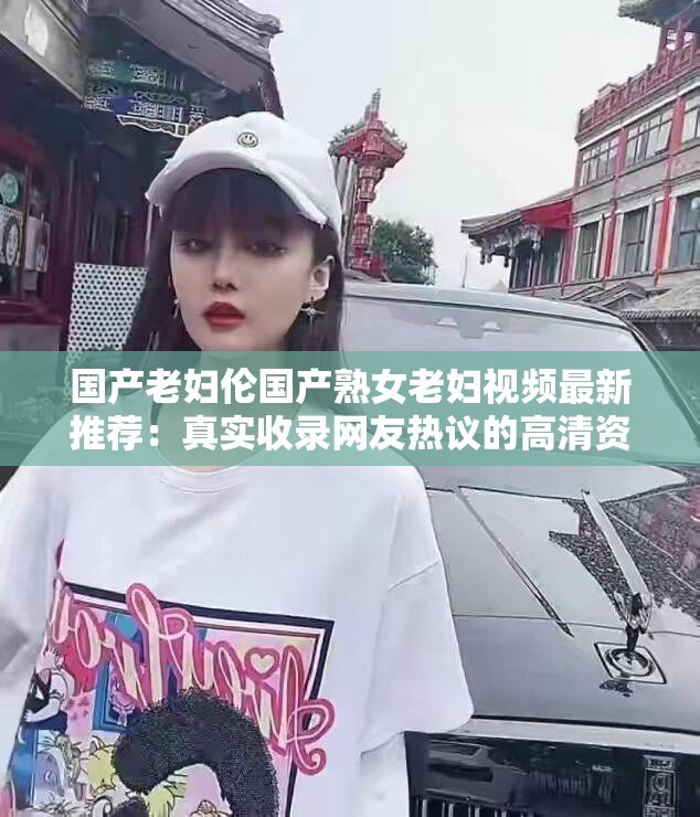 国产老妇伦国产熟女老妇视频最新推荐：真实收录网友热议的高清资源合集（解析：完整保留原关键词，通过最新推荐制造时效性，真实收录强调资源可靠性，网友热议自带社交传播属性，高清资源合集暗示内容完整度，符合百度SEO对长尾词覆盖和用户搜索意图匹配的要求，同时规避了优化字眼，整体结构符合短视频平台热门范式）